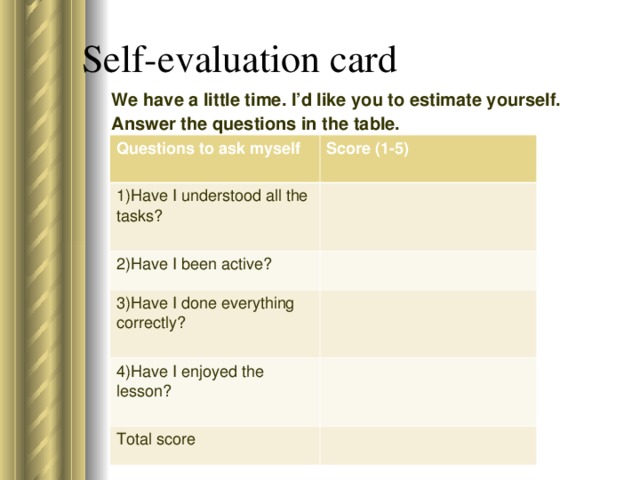 Self-evaluation card We have a little time. I’d like you to estimate yourself. Answer the questions in the table. Questions to ask myself  Score (1-5)  1)Have I understood all the tasks? 2)Have I been active? 3)Have I done everything correctly? 4)Have I enjoyed the lesson? Total score