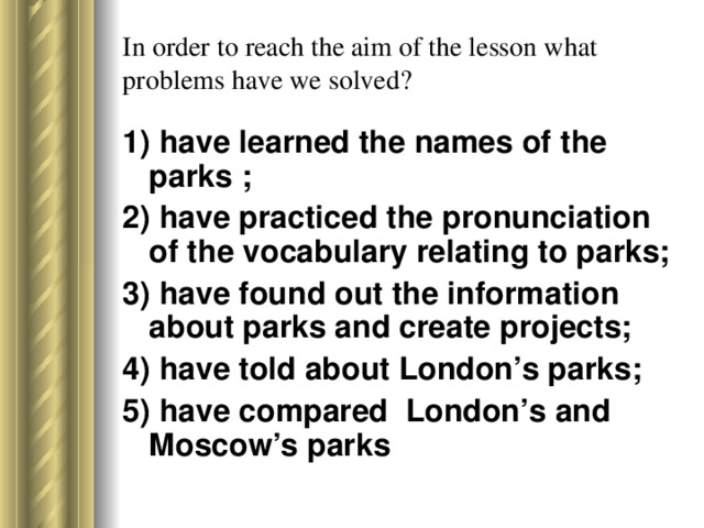 In order to reach the aim of the lesson what problems have we solved? 1) have learned the names of the parks ; 2) have practiced the pronunciation of the vocabulary relating to parks; 3) have found out the information about parks and create projects; 4) have told about London’s parks; 5) have compared London’s and Moscow’s parks
