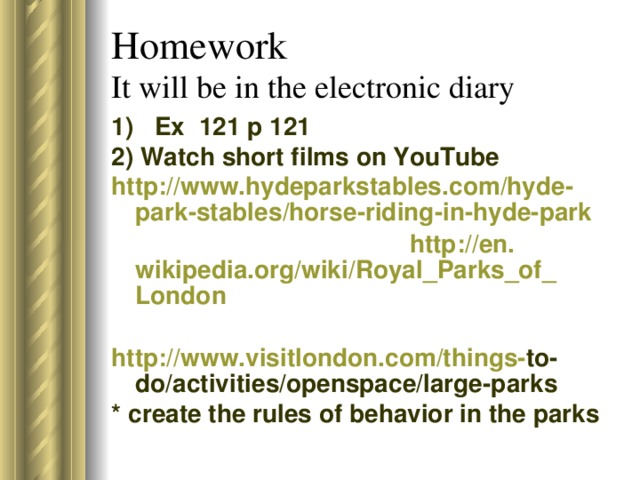 Homework  It will be in the electronic diary 1)  Ex 121 p 121 2) Watch short films on YouTube http :// www . hydeparkstables . com / hyde - park - stables / horse - riding - in - hyde - park  http :// en . wikipedia . org / wiki / Royal _ Parks _ of _ London http :// www . visitlondon . com / things - to - do / activities / openspace / large - parks * create the rules of behavior in the parks