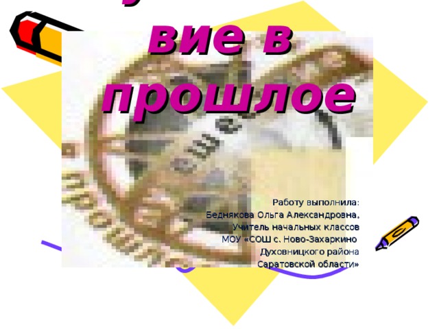 Путешествие в  прошлое  Работу выполнила: Беднякова Ольга Александровна, Учитель начальных классов МОУ «СОШ с. Ново-Захаркино Духовницкого района Саратовской области»