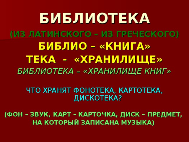 БИБЛИОТЕКА (ИЗ ЛАТИНСКОГО – ИЗ ГРЕЧЕСКОГО) БИБЛИО – «КНИГА» ТЕКА - «ХРАНИЛИЩЕ» БИБЛИОТЕКА – «ХРАНИЛИЩЕ КНИГ» ЧТО ХРАНЯТ ФОНОТЕКА, КАРТОТЕКА, ДИСКОТЕКА?  (ФОН – ЗВУК, КАРТ – КАРТОЧКА, ДИСК – ПРЕДМЕТ, НА КОТОРЫЙ ЗАПИСАНА МУЗЫКА)