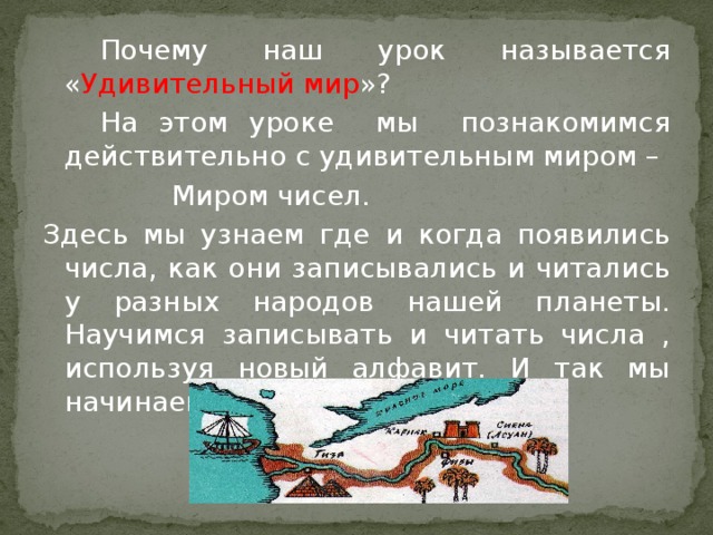 Почему наш урок называется « Удивительный мир »?   На этом уроке мы познакомимся действительно с удивительным миром –     Миром чисел. Здесь мы узнаем где и когда появились числа, как они записывались и читались у разных народов нашей планеты. Научимся записывать и читать числа , используя новый алфавит. И так мы начинаем наше путешествие.