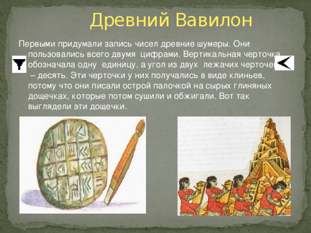 Древний Вавилон Первыми придумали запись чисел древние шумеры. Они пользовались всего двумя цифрами. Вертикальная черточка обозначала одну единицу, а угол из двух лежачих черточек – десять. Эти черточки у них получались в виде клиньев, потому что они писали острой палочкой на сырых глиняных дощечках, которые потом сушили и обжигали. Вот так выглядели эти дощечки.