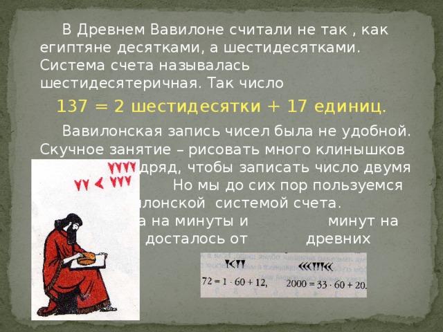 В Древнем Вавилоне считали не так , как египтяне десятками, а шестидесятками. Система счета называлась шестидесятеричная. Так число 137 = 2 шестидесятки + 17 единиц.   Вавилонская запись чисел была не удобной. Скучное занятие – рисовать много клинышков и уголков подряд, чтобы записать число двумя знаками.    Но мы до сих пор пользуемся     вавилонской системой счета.     Деление часа на минуты и     минут на секунды нам досталось от    древних вавилонян.