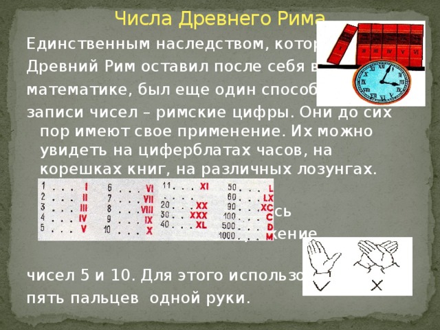 Числа Древнего Рима Единственным наследством, которое Древний Рим оставил после себя в математике, был еще один способ записи чисел – римские цифры. Они до сих пор имеют свое применение. Их можно увидеть на циферблатах часов, на корешках книг, на различных лозунгах. Очень интересно как        появилось        изображение        чисел 5 и 10. Для этого использовали пять пальцев одной руки.