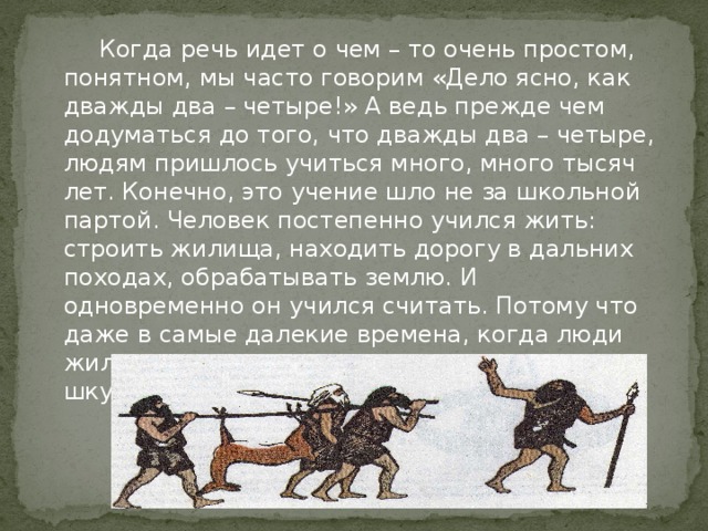 Когда речь идет о чем – то очень простом, понятном, мы часто говорим «Дело ясно, как дважды два – четыре!» А ведь прежде чем додуматься до того, что дважды два – четыре, людям пришлось учиться много, много тысяч лет. Конечно, это учение шло не за школьной партой. Человек постепенно учился жить: строить жилища, находить дорогу в дальних походах, обрабатывать землю. И одновременно он учился считать. Потому что даже в самые далекие времена, когда люди жили в пещерах и одевались в звериные шкуры, они не могли обойтись без счета.