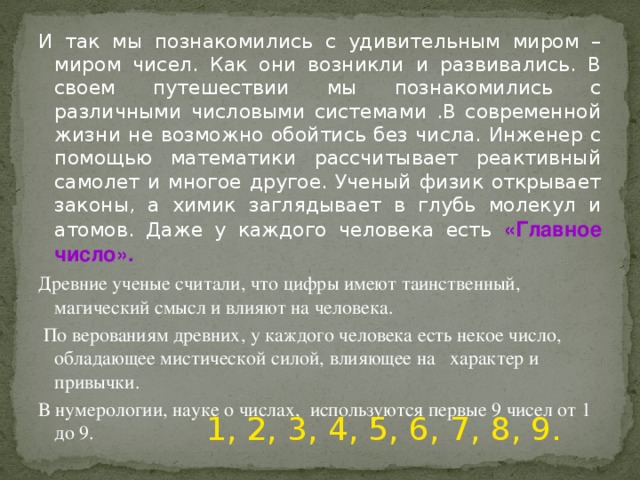 И так мы познакомились с удивительным миром – миром чисел. Как они возникли и развивались. В своем путешествии мы познакомились с различными числовыми системами .В современной жизни не возможно обойтись без числа. Инженер с помощью математики рассчитывает реактивный самолет и многое другое. Ученый физик открывает законы, а химик заглядывает в глубь молекул и атомов. Даже у каждого человека есть «Главное число». Древние ученые считали, что цифры имеют таинственный, магический смысл и влияют на человека.  По верованиям древних, у каждого человека есть некое число, обладающее мистической силой, влияющее на характер и привычки. В нумерологии, науке о числах, используются первые 9 чисел от 1 до 9. 1, 2, 3, 4, 5, 6, 7, 8, 9.