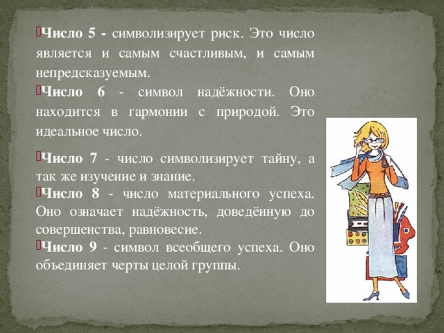 Число 5 - символизирует риск. Это число является и самым счастливым, и самым непредсказуемым. Число 6 - символ надёжности. Оно находится в гармонии с природой. Это идеальное число. Число 7 - число символизирует тайну, а так же изучение и знание. Число 8 - число материального успеха. Оно означает надёжность, доведённую до совершенства, равновесие. Число 9 - символ всеобщего успеха. Оно объединяет черты целой группы.