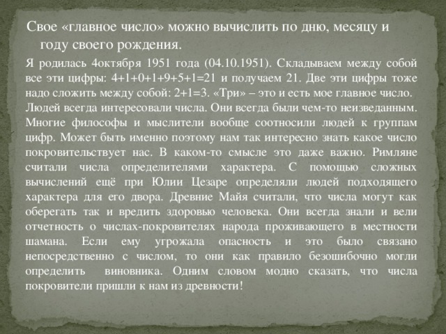 Свое «главное число» можно вычислить по дню, месяцу и году своего рождения. Я родилась 4октября 1951 года (04.10.1951). Складываем между собой все эти цифры: 4+1+0+1+9+5+1=21 и получаем 21. Две эти цифры тоже надо сложить между собой: 2+1=3. «Три» – это и есть мое главное число. Людей всегда интересовали числа. Они всегда были чем-то неизведанным. Многие философы и мыслители вообще соотносили людей к группам цифр. Может быть именно поэтому нам так интересно знать какое число покровительствует нас. В каком-то смысле это даже важно. Римляне считали числа определителями характера. С помощью сложных вычислений ещё при Юлии Цезаре определяли людей подходящего характера для его двора. Древние Майя считали, что числа могут как оберегать так и вредить здоровью человека. Они всегда знали и вели отчетность о числах-покровителях народа проживающего в местности шамана. Если ему угрожала опасность и это было связано непосредственно с числом, то они как правило безошибочно могли определить виновника. Одним словом модно сказать, что числа покровители пришли к нам из древности!