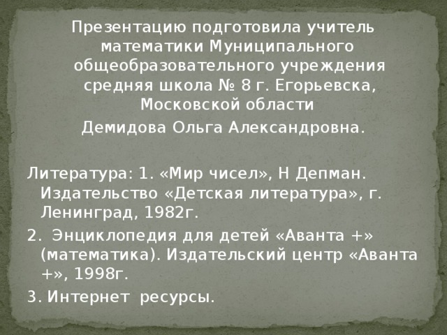 Презентацию подготовила учитель математики Муниципального общеобразовательного учреждения средняя школа № 8 г. Егорьевска, Московской области Демидова Ольга Александровна. Литература: 1. «Мир чисел», Н Депман. Издательство «Детская литература», г. Ленинград, 1982г. 2. Энциклопедия для детей «Аванта +» (математика). Издательский центр «Аванта +», 1998г. 3. Интернет ресурсы.