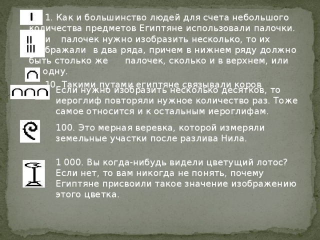 1. Как и большинство людей для счета небольшого  количества предметов Египтяне использовали палочки. Если  палочек нужно изобразить несколько, то их изображали  в два ряда, причем в нижнем ряду должно быть столько же  палочек, сколько и в верхнем, или на одну.   10. Такими путами египтяне связывали коров Если нужно изобразить несколько десятков, то иероглиф повторяли нужное количество раз. Тоже самое относится и к остальным иероглифам. 100. Это мерная веревка, которой измеряли земельные участки после разлива Нила. 1 000. Вы когда-нибудь видели цветущий лотос? Если нет, то вам никогда не понять, почему Египтяне присвоили такое значение изображению этого цветка.