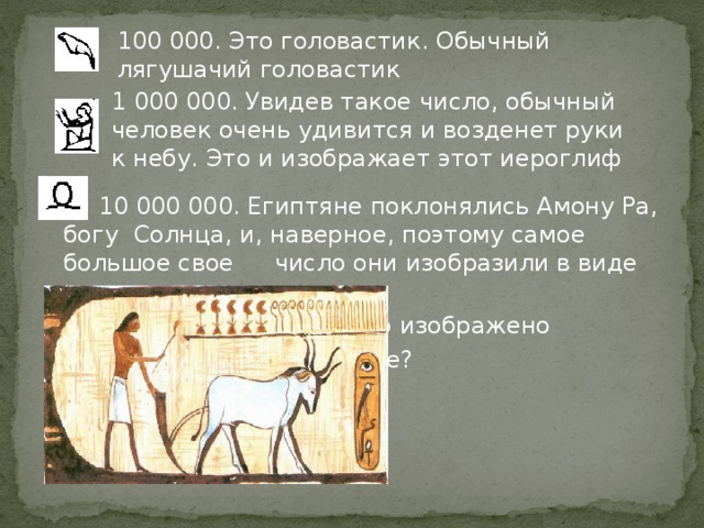 10 000 000. Египтяне поклонялись Амону Ра, богу  Солнца, и, наверное, поэтому самое большое свое  число они изобразили в виде восходящего солнца       Какое число изображено        на картинке?        5656 100 000. Это головастик. Обычный лягушачий головастик 1 000 000. Увидев такое число, обычный человек очень удивится и возденет руки к небу. Это и изображает этот иероглиф