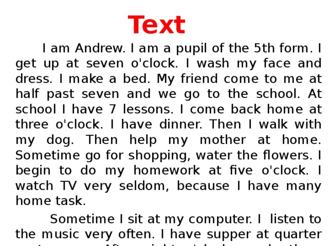 Text  I am Andrew. I am a pupil of the 5th form. I get up at seven o'clock. I wash my face and dress. I make a bed. My friend come to me at half past seven and we go to the school. At school I have 7 lessons. I come back home at three o'clock. I have dinner. Then I walk with my dog. Then help my mother at home. Sometime go for shopping, water the flowers. I begin to do my homework at five o'clock. I watch TV very seldom, because I have many home task.  Sometime I sit at my computer. I listen to the music very often. I have supper at quarter past seven. After eight o'clock my brothers come to me. And we play on the computer games. At ten o'clock I go to bed.