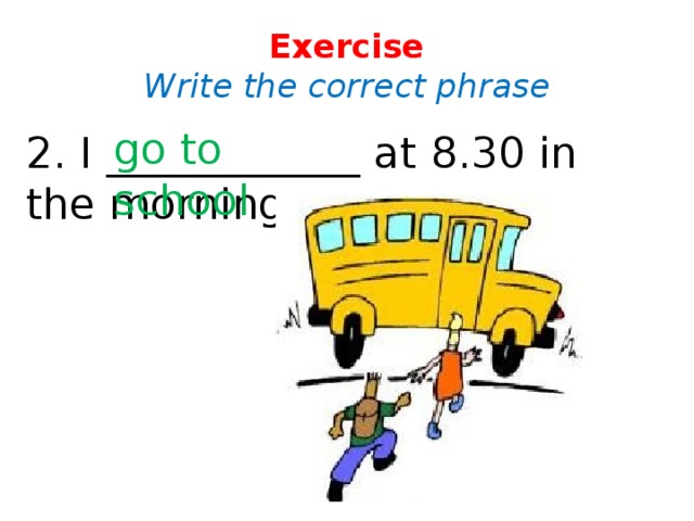 Exercise  Write the correct phrase go to school 2. I ____________ at 8.30 in the morning.