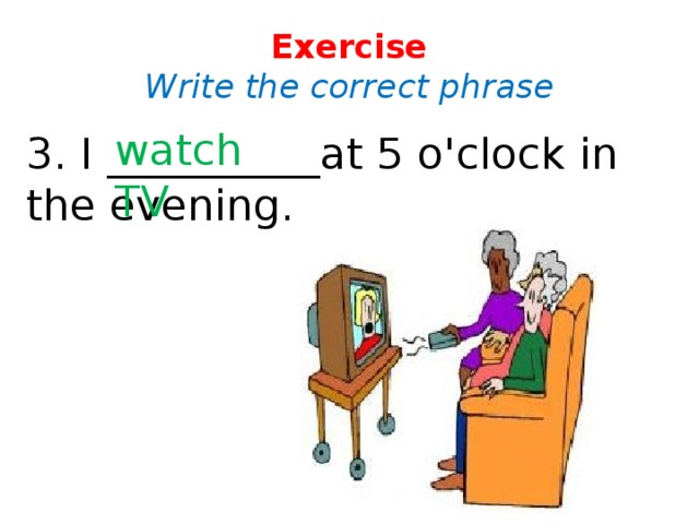 Exercise  Write the correct phrase watch TV 3. I __________at 5 o'clock in the evening.