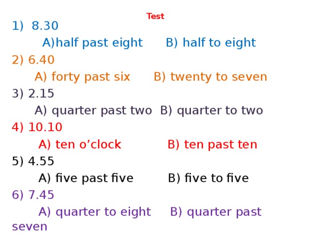 Test   1) 8.30  A)half past eight B) half to eight 2) 6.40  A) forty past six B) twenty to seven 3) 2.15  A) quarter past two B) quarter to two 4) 10.10  A) ten o’clock B) ten past ten 5) 4.55  A) five past five B) five to five 6) 7.45  A) quarter to eight B) quarter past seven