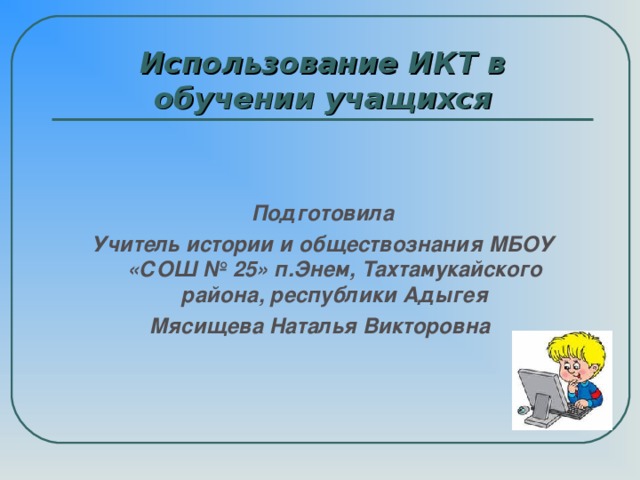 Использование ИКТ в обучении учащихся   Подготовила Учитель истории и обществознания МБОУ «СОШ № 25» п.Энем, Тахтамукайского района, республики Адыгея Мясищева Наталья Викторовна