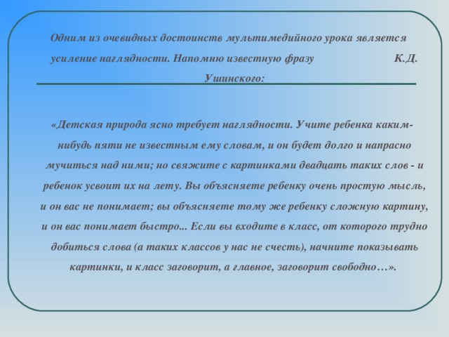 Одним из очевидных достоинств мультимедийного урока является усиление наглядности. Напомню известную фразу К.Д. Ушинского:   «Детская природа ясно требует наглядности. Учите ребенка каким-нибудь пяти не известным ему словам, и он будет долго и напрасно мучиться над ними; но свяжите с картинками двадцать таких слов - и ребенок усвоит их на лету. Вы объясняете ребенку очень простую мысль, и он вас не понимает; вы объясняете тому же ребенку сложную картину, и он вас понимает быстро... Если вы входите в класс, от которого трудно добиться слова (а таких классов у нас не счесть), начните показывать картинки, и класс заговорит, а главное, заговорит свободно…».