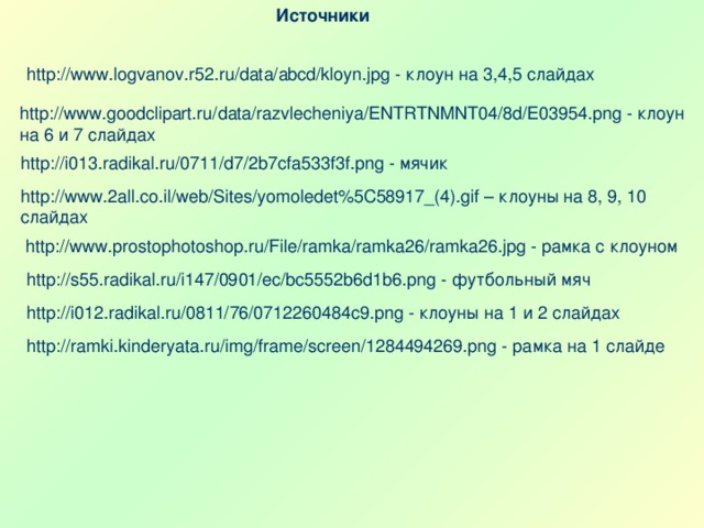 Источники http://www.logvanov.r52.ru/data/abcd/kloyn.jpg - клоун на 3,4 ,5 слайдах http://www.goodclipart.ru/data/razvlecheniya/ENTRTNMNT04/8d/E03954.png - клоун на 6 и 7 слайдах http://i013.radikal.ru/0711/d7/2b7cfa533f3f.png - мячик http://www.2all.co.il/web/Sites/yomoledet%5C58917_(4).gif – клоуны на 8, 9, 10 слайдах http://www.prostophotoshop.ru/File/ramka/ramka26/ramka26.jpg - рамка с клоуном http://s55.radikal.ru/i147/0901/ec/bc5552b6d1b6.png - футбольный мяч http://i012.radikal.ru/0811/76/0712260484c9.png - клоуны на 1 и 2 слайдах http://ramki.kinderyata.ru/img/frame/screen/1284494269.png - рамка на 1 слайде