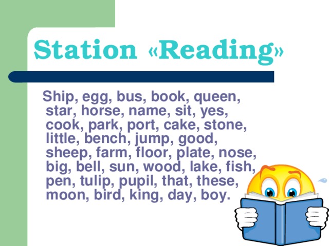 Station « Reading »  Ship, egg, bus, book, queen, star, horse, name, sit, yes, cook, park, port, cake, stone, little, bench, jump, good, sheep, farm, floor, plate, nose, big, bell, sun, wood, lake, fish, pen, tulip, pupil, that, these, moon, bird, king, day, boy.