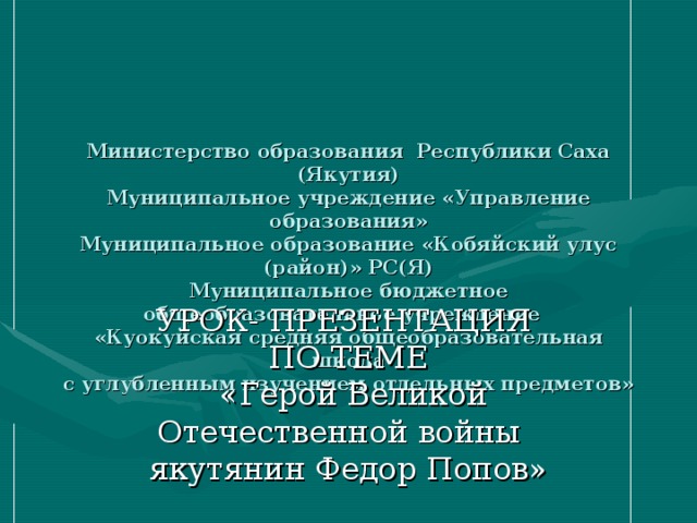 Министерство образования Республики Саха (Якутия)  Муниципальное учреждение «Управление образования»  Муниципальное образование «Кобяйский улус (район)» РС(Я)  Муниципальное бюджетное общеобразовательное учреждение  «Куокуйская средняя общеобразовательная школа  с углубленным изучением отдельных предметов»   УРОК - ПРЕЗЕНТАЦИЯ  ПО ТЕМЕ  «Герой Великой Отечественной войны  якутянин Федор Попов»