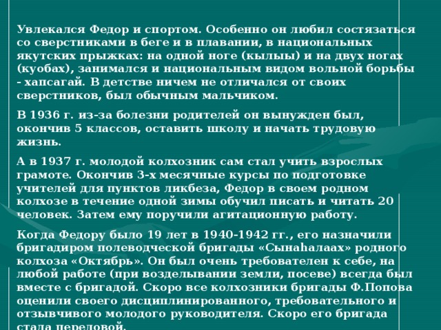 Увлекался Федор и спортом. Особенно он любил состязаться со сверстниками в беге и в плавании, в национальных якутских прыжках: на одной ноге (кылыы) и на двух ногах (куобах), занимался и национальным видом вольной борьбы - хапсагай. В детстве ничем не отличался от своих сверстников, был обычным мальчиком. В 1936 г. из-за болезни родителей он вынужден был, окончив 5 классов, оставить школу и начать трудовую жизнь. А в 1937 г. молодой колхозник сам стал учить взрослых грамоте. Окончив 3-х месячные курсы по подготовке учителей для пунктов ликбеза, Федор в своем родном колхозе в течение одной зимы обучил писать и читать 20 человек. Затем ему поручили агитационную работу. Когда Федору было 19 лет в 1940-1942 гг., его назначили бригадиром полеводческой бригады «Сына h алаах» родного колхоза «Октябрь». Он был очень требователен к себе, на любой работе (при возделывании земли, посеве) всегда был вместе с бригадой. Скоро все колхозники бригады Ф.Попова оценили своего дисциплинированного, требовательного и отзывчивого молодого руководителя. Скоро его бригада стала передовой.