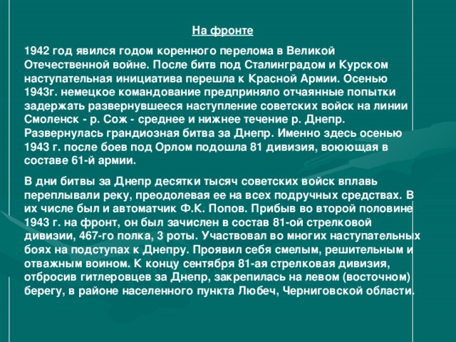 На фронте 1942 год явился годом коренного перелома в Великой Отечественной войне. После битв под Сталинградом и Курском наступательная инициатива перешла к Красной Армии. Осенью 1943г. немецкое командование предприняло отчаянные попытки задержать развернувшееся наступление советских войск на линии Смоленск - р. Сож - среднее и нижнее течение р. Днепр. Развернулась грандиозная битва за Днепр. Именно здесь осенью 1943 г. после боев под Орлом подошла 81 дивизия, воюющая в составе 61-й армии. В дни битвы за Днепр десятки тысяч советских войск вплавь переплывали реку, преодолевая ее на всех подручных средствах. В их числе был и автоматчик Ф.К. Попов. Прибыв во второй половине 1943 г. на фронт, он был зачислен в состав 81-ой стрелковой дивизии, 467-го полка, 3 роты. Участвовал во многих наступательных боях на подступах к Днепру. Проявил себя смелым, решительным и отважным воином. К концу сентября 81-ая стрелковая дивизия, отбросив гитлеровцев за Днепр, закрепилась на левом (восточном) берегу, в районе населенного пункта Любеч, Черниговской области.