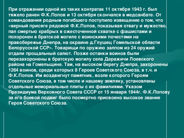 При отражении одной из таких контратак 11 октября 1943 г. был тяжело ранен Ф.К.Попов и 13 октября скончался в медсанбате. От командования родным погибшего поступило извещение о том, что «верный присяге рядовой Ф.К.Попов, показывая отвагу и мужество, пал смертью храбрых в ожесточенной схватке с фашистами и похоронен в братской могиле с воинскими почестями на правобережье Днепра, на окраине д.Глушец Гомельской области Белорусской ССР». Товарищи по оружию залпом из 24 оружий отдали прощальный салют. Позже останки воинов были перезахоронены в братскую могилу села Деражичи Лоевского района на Гомельщине. Там, на высоком берегу Днепра, захоронены 1264 воинов, среди которых 8 Героев Советского Союза, в т.ч. и Ф.К.Попов. Им воздвигнут памятник, возле которого Героям Советского Союза, в том числе и нашему земляку, установлены отдельные мемориальные плиты с их фамилиями. Указом Президиума Верховного Совета СССР от 15 января 1944г. Ф.К.Попову за его боевой подвиг было посмертно присвоено высокое звание Героя Советского Союза.