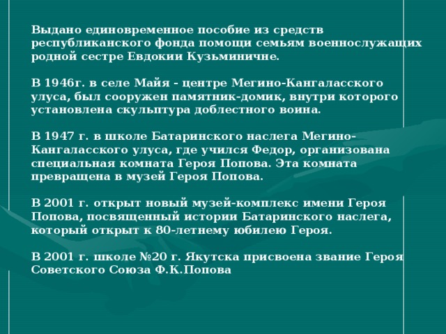 Выдано единовременное пособие из средств республиканского фонда помощи семьям военнослужащих родной сестре Евдокии Кузьминичне.  В 1946г. в селе Майя - центре Мегино-Кангаласского улуса, был сооружен памятник-домик, внутри которого установлена скульптура доблестного воина.  В 1947 г. в школе Батаринского наслега Мегино-Кангаласского улуса, где учился Федор, организована специальная комната Героя Попова. Эта комната превращена в музей Героя Попова.  В 2001 г. открыт новый музей-комплекс имени Героя Попова, посвященный истории Батаринского наслега, который открыт к 80-летнему юбилею Героя.  В 2001 г. школе №20 г. Якутска присвоена звание Героя Советского Союза Ф.К.Попова