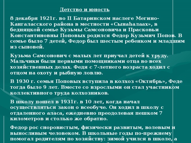 Детство и юность   8 декабря 1921г. во II Батаринском наслеге Мегино-Кангаласского района в местности «Сына h алаах», в бедняцкой семье Кузьмы Самсоновича и Прасковьи Константиновны Поповых родился Федор Кузьмич Попов. В семье было 7 детей, Федор был шестым ребенком и младшим из сыновей. Кузьма Самсонович с малых лет приучал детей к труду. Мальчики были первыми помощниками отца во всех хозяйственных делах. Федя с 7-летнего возраста ходил с отцом на охоту и рыбную ловлю. В 1930 г. семья Поповых вступила в колхоз «Октябрь», Феде тогда было 9 лет. Вместе со взрослыми он стал участником коллективного труда колхозников. В школу пошел в 1931г. в 10 лет, когда начал осуществляться закон о всеобуче. Он ходил в школу с отдаленного аласа, ежедневно преодолевая пешком 7 километров и столько же обратно. Федор рос сноровистым, физически развитым, волевым и выносливым человеком. В школьные годы по-прежнему помогал родителям по хозяйству: зимой учился в школе, а летом с другими школьниками работал в колхозе.