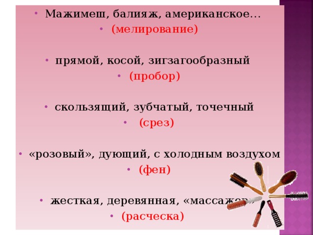 Мажимеш, балияж, американское… (мелирование)  прямой, косой, зигзагообразный (пробор)  скользящий, зубчатый, точечный  (срез)  «розовый», дующий, с холодным воздухом (фен)  жесткая, деревянная, «массажер» (расческа)