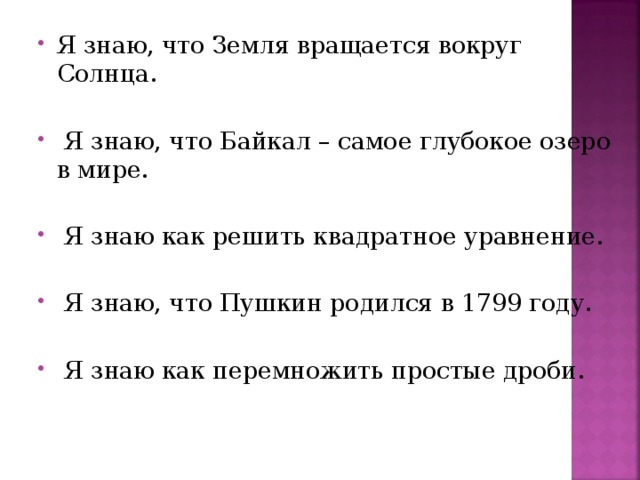 Я знаю, что Земля вращается вокруг Солнца.   Я знаю, что Байкал – самое глубокое озеро в мире.   Я знаю как решить квадратное уравнение.   Я знаю, что Пушкин родился в 1799 году.   Я знаю как перемножить простые дроби.