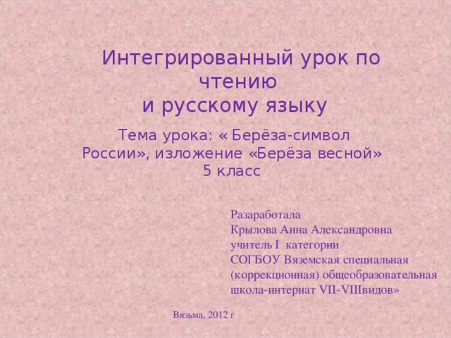 Интегрированный урок по чтению и русскому языку  Тема урока: « Берёза-символ России», изложение «Берёза весной» 5 класс Разаработала Крылова Анна Александровна учитель I категории СОГБОУ Вяземская специальная (коррекционная) общеобразовательная школа-интернат VII-VIIIвидов» Вязьма, 2012 г