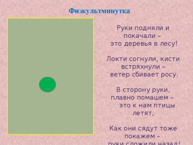 Физкультминутка Руки подняли и покачали –  это деревья в лесу! Локти согнули, кисти встряхнули –  ветер сбивает росу. В сторону руки, плавно помашем –  это к нам птицы летят, Как они сядут тоже покажем –  руки сложили назад!