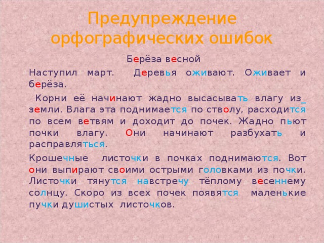 Предупреждение орфографических ошибок Б е рёза  в е сной   Наступил март.  Д е рев ь я  о жи вают.  О жи вает  и  б е рёза.    Корни её нач и нают  жадно высасыва ть  влагу из _  з е мли. Влага эта поднимае тся  по ств о лу, расходи тся  по всем в е твям и доходит до почек. Жадно п ь ют  почки  влагу. О ни начинают разбухат ь  и расправля ться .   Кроше чн ые  листо чк и в почках поднимаю тся .  Вот  о ни  вып и рают св о ими острыми  г оло вками из по чк и.  Листо чк и тяну тся  на встре чу  тёплому в е се нн ему со л нцу.  Скоро из всех почек появя тся  мален ь кие  пу чк и  ду ши стых  листо чк ов.