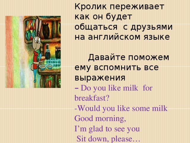 Кролик переживает как он будет общаться с друзьями на английском языке Давайте поможем ему вспомнить все выражения –  Do you like milk for breakfast?   -Would you like some milk Good morning, I’m glad to see you  Sit dоwn, please…