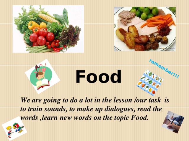 remember!!! Food We are going to do a lot in the lesson /our task is to train sounds, to make up dialogues, read the words ,learn new words on the topic Food.