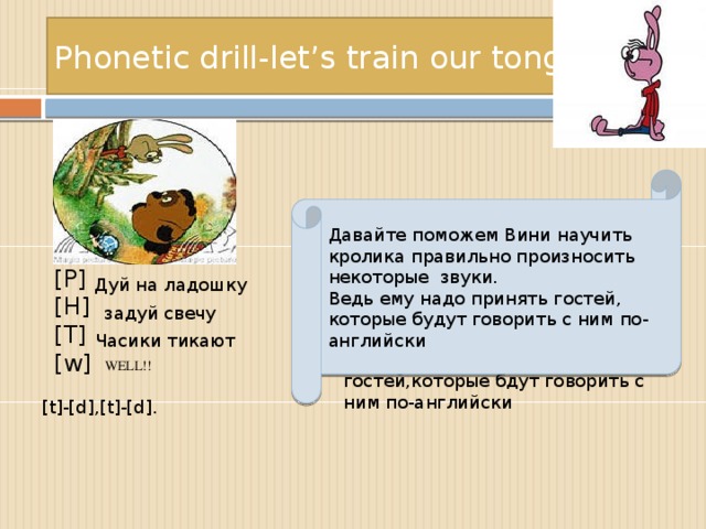 Phonetic drill-let’s train our tongues. Давайте поможем Вини научить кролика правильно произносить некоторые звуки. Ведь ему надо принять гостей, которые будут говорить с ним по-английски [Р] [H] [T] [w] Дуй на ладошку Давайте поможем Вини научить кролика правильно произносить некоторые звуки. Ведь ему надо принять гостей,которые бдут говорить с ним по-английски задуй свечу Часики тикают WELL!! [t]-[d],[t]-[d].