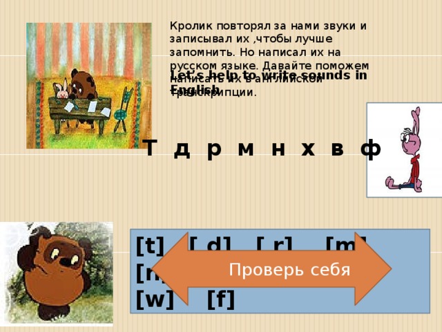 Кролик повторял за нами звуки и записывал их ,чтобы лучше запомнить. Но написал их на русском языке. Давайте поможем написать их в английской транскрипции. Let’s help to write sounds in English . Т д р м н х в ф [t] [ d] [ r] [m] [n] [h ] [w] [f]  Проверь себя