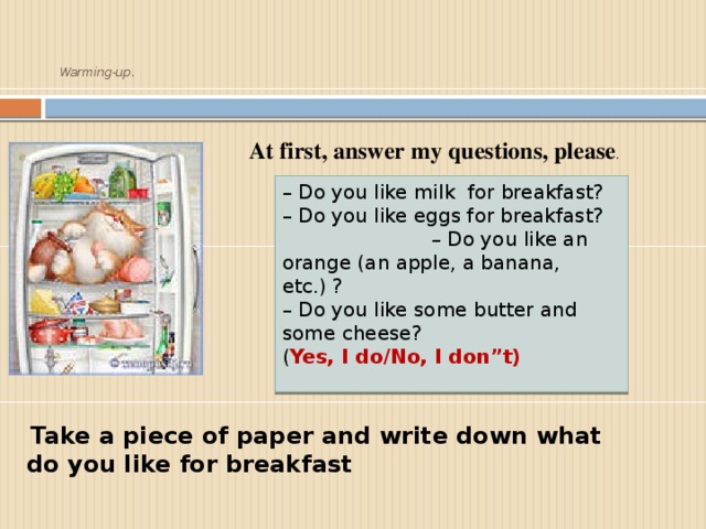 Warming-up.     At first, answer my questions, please . – Do you like milk for breakfast?   – Do you like eggs for breakfast? – Do you like an orange (an apple, a banana, etc.) ?  – Do you like some butter and some cheese? ( Yes, I do/No, I don”t)    Take a piece of paper and write down what do you like for breakfast