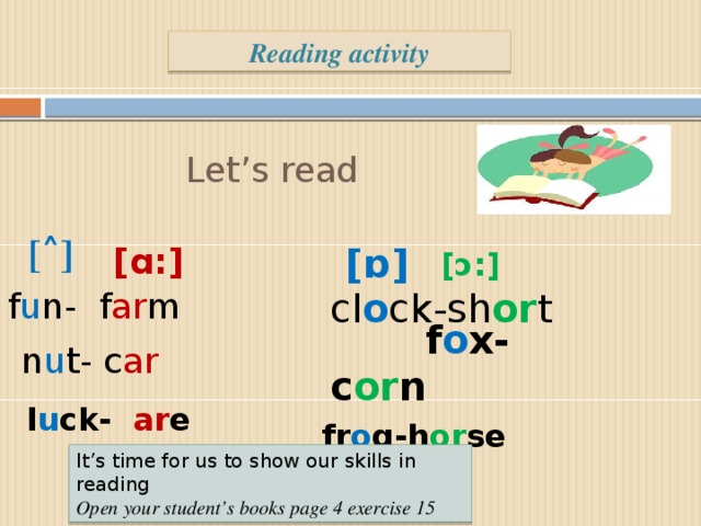 Reading activity Let’s read [˄] [ ɒ] [ɑ:] [ɔ:]  f o x-c or n f u n- f ar m  cl o ck-sh or t n u t- c ar  l u ck- ar e fr o g-h or se It’s time for us to show our skills in reading Open your student’s books page 4 exercise 15