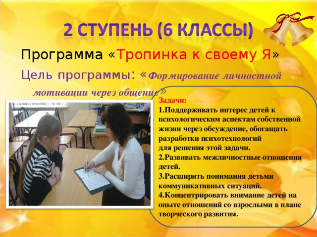 Тропинка к своему Я Цель  программы : « Формирование личностной мотивации через общение » Задачи: 1.Поддерживать интерес детей к психологическим аспектам собственной жизни через обсуждение, обогащать разработки психотехнологий для решения этой задачи. 2.Развивать межличностные отношения детей. 3.Расширить понимания детьми коммуникативных ситуаций. 4.Концентрировать внимание детей на опыте отношений со взрослыми в плане творческого развития.