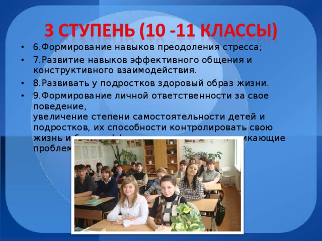 6.Формирование навыков преодоления стресса; 7.Развитие навыков эффективного общения и конструктивного взаимодействия. 8.Развивать у подростков здоровый образ жизни. 9.Формирование личной ответственности за свое поведение,  увеличение степени самостоятельности детей и подростков, их способности контролировать свою жизнь и более эффективно разрешать возникающие проблемы.