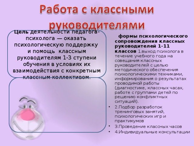 Цель деятельности педагога-психолога — оказать  психологическую поддержку  и помощь  классным руководителям 1-3 ступени обучения в условиях их взаимодействия с конкретным классным коллективом.  формы психологического сопровождения классных руководителей 1-11 классов 1.выход психолога в  течение учебного года на совещания классных руководителей с целью методического обеспечения психологическими техниками, информирования о результатах проводимой работы (диагностике, классных часах, работе с группами детей по решению конфликтных ситуаций).