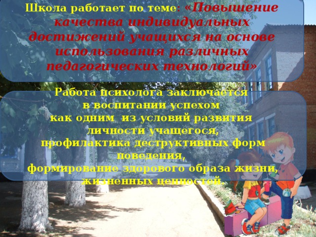 Школа работает по теме : « Повышение качества индивидуальных достижений учащихся на основе использования различных педагогических технологий» Работа психолога заключается в воспитании успехом как одним из условий развития личности учащегося, профилактика деструктивных форм поведения, формирование здорового образа жизни, жизненных ценностей.