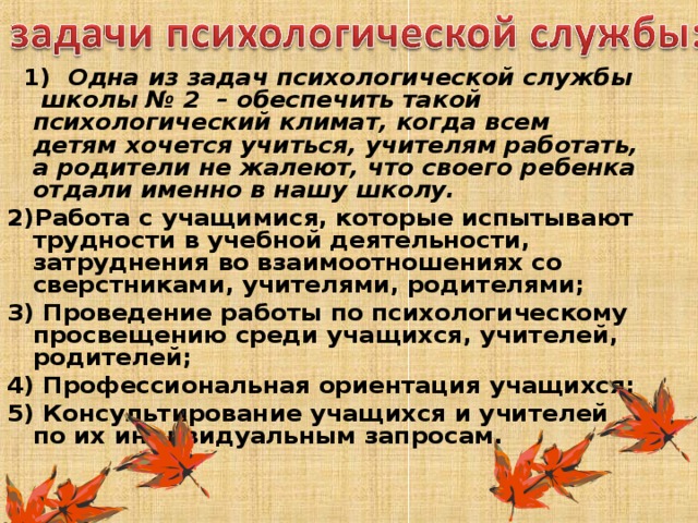    1)  Одна из задач психологической службы школы № 2 – обеспечить такой психологический климат, когда всем детям хочется учиться, учителям работать, а родители не жалеют, что своего ребенка отдали именно в нашу школу. 2)Работа с учащимися, которые испытывают трудности в учебной деятельности, затруднения во взаимоотношениях со сверстниками, учителями, родителями; 3) Проведение работы по психологическому просвещению среди учащихся, учителей, родителей; 4) Профессиональная ориентация учащихся; 5) Консультирование учащихся и учителей по их индивидуальным запросам.