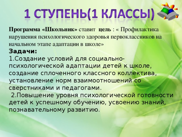 Программа «Школьник» ставит цель : « Профилактика нарушения психологического здоровья первоклассников на начальном этапе адаптации в школе» Задачи:   1.Создание условий для социально-психологической адаптации детей к школе, создание сплоченного классного коллектива, установление норм взаимоотношений со сверстниками и педагогами.   2.Повышение уровня психологической готовности детей к успешному обучению, усвоению знаний, познавательному развитию.