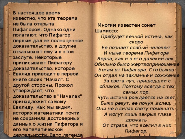 В настоящее время известно, что эта теорема не была открыта Пифагором. Однако одни полагают, что Пифагор первым дал ее полноценное доказательство, а другие отказывают ему и в этой заслуге. Некоторые приписывают Пифагору доказательство, которое Евклид приводит в первой книге своих 