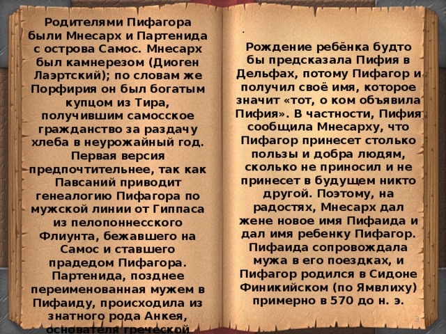Родителями Пифагора были Мнесарх и Партенида с острова Самос. Мнесарх был камнерезом (Диоген Лаэртский); по словам же Порфирия он был богатым купцом из Тира, получившим самосское гражданство за раздачу хлеба в неурожайный год. Первая версия предпочтительнее, так как Павсаний приводит генеалогию Пифагора по мужской линии от Гиппаса из пелопоннесского Флиунта, бежавшего на Самос и ставшего прадедом Пифагора. Партенида, позднее переименованная мужем в Пифаиду, происходила из знатного рода Анкея, основателя греческой колонии на Самосе. . Рождение ребёнка будто бы предсказала Пифия в Дельфах, потому Пифагор и получил своё имя, которое значит «тот, о ком объявила Пифия». В частности, Пифия сообщила Мнесарху, что Пифагор принесет столько пользы и добра людям, сколько не приносил и не принесет в будущем никто другой. Поэтому, на радостях, Мнесарх дал жене новое имя Пифаида и дал имя ребенку Пифагор. Пифаида сопровождала мужа в его поездках, и Пифагор родился в Сидоне Финикийском (по Ямвлиху) примерно в 570 до н. э.