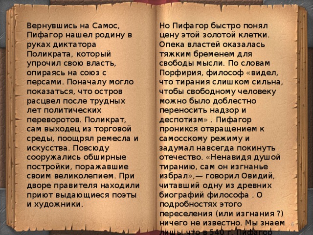 Но Пифагор быстро понял цену этой золотой клетки. Опека властей оказалась тяжким бременем для свободы мысли. По словам Порфирия, философ «видел, что тирания слишком сильна, чтобы свободному человеку можно было доблестно переносить надзор и деспотизм» . Пифагор проникся отвращением к самосскому режиму и задумал навсегда покинуть отечество. «Ненавидя душой тиранию, сам он изгнанье избрал»,— говорил Овидий, читавший одну из древних биографий философа . О подробностях этого переселения (или изгнания ?) ничего не известно. Мы знаем лишь, что в 540 г. Пифагор сел на корабль, отплывавший в Италию, и через некоторое время прибыл в город Кротон. Вернувшись на Самос, Пифагор нашел родину в руках диктатора Поликрата, который упрочил свою власть, опираясь на союз с персами. Поначалу могло показаться, что остров расцвел после трудных лет политических переворотов. Поликрат, сам выходец из торговой среды, поощрял ремесла и искусства. Повсюду сооружались обширные постройки, поражавшие своим великолепием. При дворе правителя находили приют выдающиеся поэты и художники.